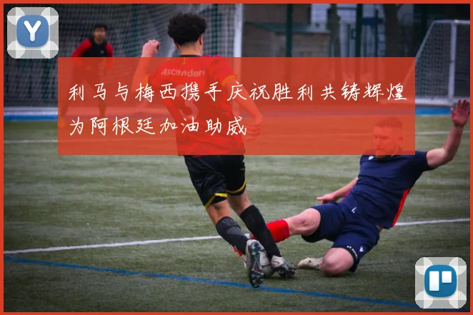 利马与梅西携手庆祝胜利共铸辉煌为阿根廷加油助威
