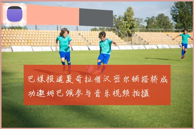 巴媒报道夏奇拉借汉密尔顿搭桥成功邀姆巴佩参与音乐视频拍摄