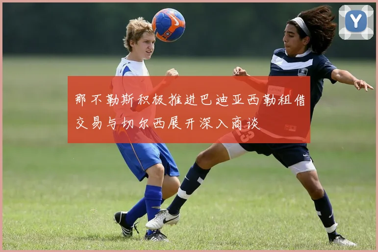 那不勒斯积极推进巴迪亚西勒租借交易与切尔西展开深入商谈