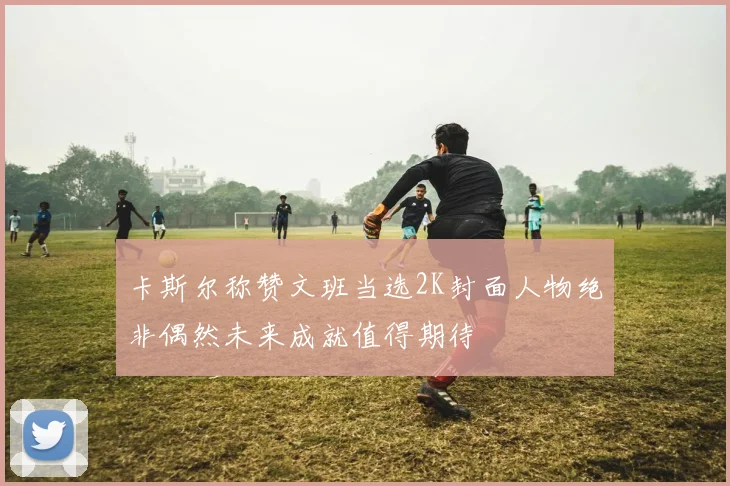 卡斯尔称赞文班当选2K封面人物绝非偶然未来成就值得期待
