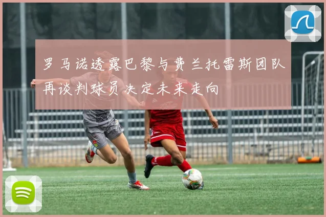 罗马诺透露巴黎与费兰托雷斯团队再谈判球员决定未来走向