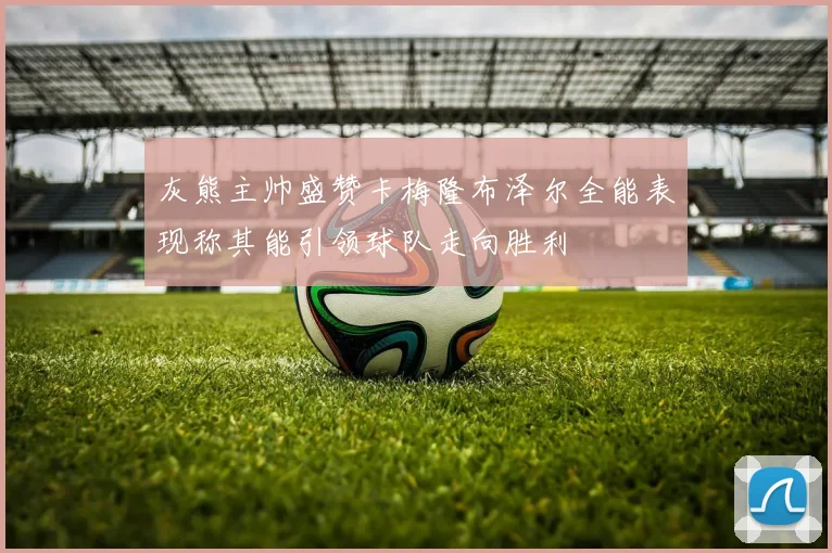 灰熊主帅盛赞卡梅隆布泽尔全能表现称其能引领球队走向胜利