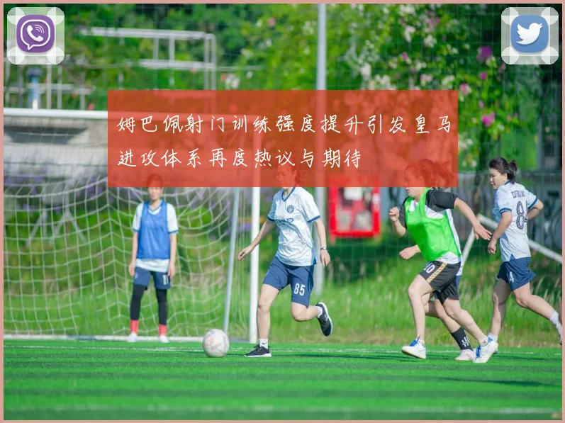 姆巴佩射门训练强度提升引发皇马进攻体系再度热议与期待