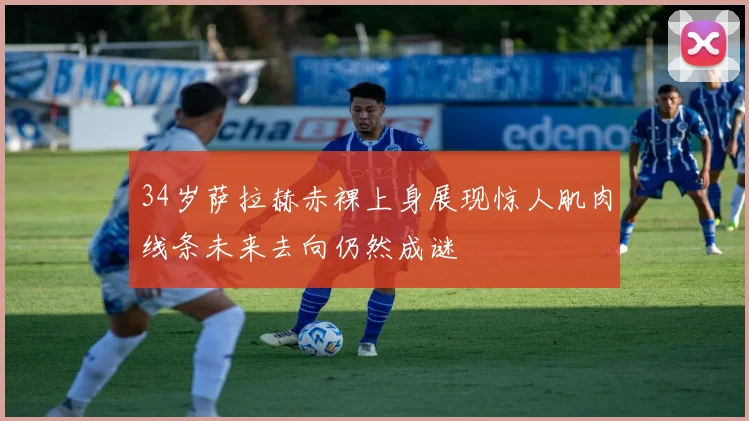 34岁萨拉赫赤裸上身展现惊人肌肉线条未来去向仍然成谜