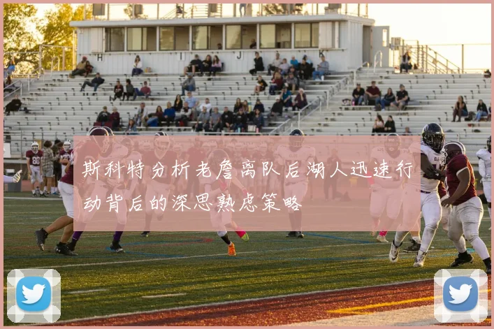 斯科特分析老詹离队后湖人迅速行动背后的深思熟虑策略