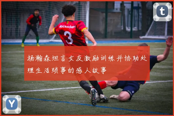 杨瀚森坦言女友激励训练并协助处理生活琐事的感人故事