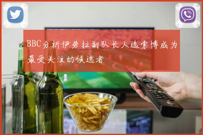 BBC分析伊劳拉副队长人选索博成为最受关注的候选者